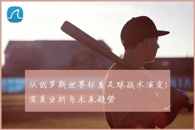 从俄罗斯世界杯看足球战术演变:深度分析与未来趋势
