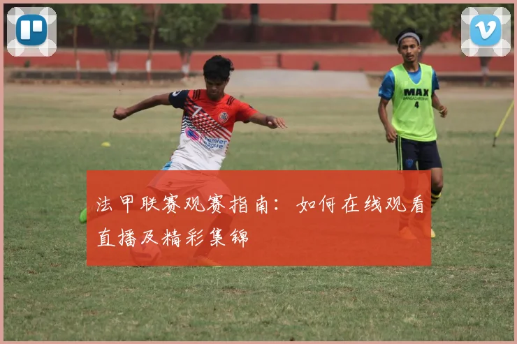 法甲联赛观赛指南:如何在线观看直播及精彩集锦