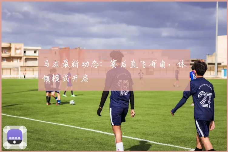 马龙最新动态：赛后直飞海南，休假模式开启