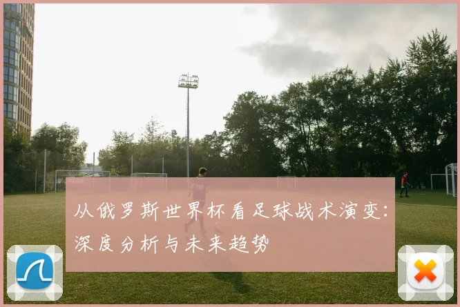 从俄罗斯世界杯看足球战术演变:深度分析与未来趋势